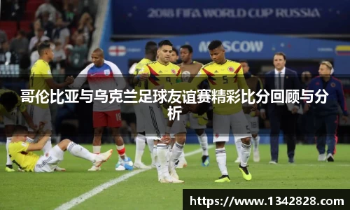 哥伦比亚与乌克兰足球友谊赛精彩比分回顾与分析